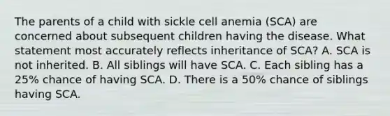 The parents of a child with sickle cell anemia (SCA) are concerned about subsequent children having the disease. What statement most accurately reflects inheritance of SCA? A. SCA is not inherited. B. All siblings will have SCA. C. Each sibling has a 25% chance of having SCA. D. There is a 50% chance of siblings having SCA.