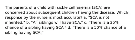 The parents of a child with sickle cell anemia (SCA) are concerned about subsequent children having the disease. Which response by the nurse is most accurate? a. "SCA is not inherited." b. "All siblings will have SCA." c. "There is a 25% chance of a sibling having SCA." d. "There is a 50% chance of a sibling having SCA."