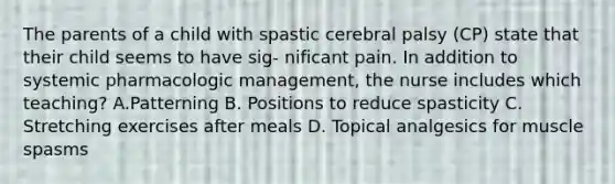 The parents of a child with spastic cerebral palsy (CP) state that their child seems to have sig- nificant pain. In addition to systemic pharmacologic management, the nurse includes which teaching? A.Patterning B. Positions to reduce spasticity C. Stretching exercises after meals D. Topical analgesics for muscle spasms