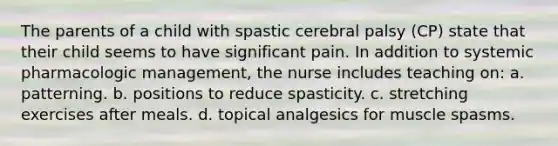 The parents of a child with spastic cerebral palsy (CP) state that their child seems to have significant pain. In addition to systemic pharmacologic management, the nurse includes teaching on: a. patterning. b. positions to reduce spasticity. c. stretching exercises after meals. d. topical analgesics for muscle spasms.