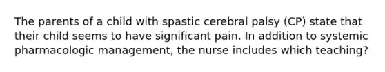 The parents of a child with spastic cerebral palsy (CP) state that their child seems to have significant pain. In addition to systemic pharmacologic management, the nurse includes which teaching?