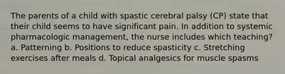 The parents of a child with spastic cerebral palsy (CP) state that their child seems to have significant pain. In addition to systemic pharmacologic management, the nurse includes which teaching? a. Patterning b. Positions to reduce spasticity c. Stretching exercises after meals d. Topical analgesics for muscle spasms