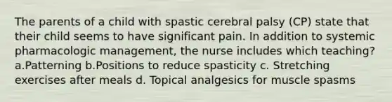 The parents of a child with spastic cerebral palsy (CP) state that their child seems to have significant pain. In addition to systemic pharmacologic management, the nurse includes which teaching? a.Patterning b.Positions to reduce spasticity c. Stretching exercises after meals d. Topical analgesics for muscle spasms