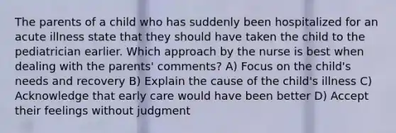 The parents of a child who has suddenly been hospitalized for an acute illness state that they should have taken the child to the pediatrician earlier. Which approach by the nurse is best when dealing with the parents' comments? A) Focus on the child's needs and recovery B) Explain the cause of the child's illness C) Acknowledge that early care would have been better D) Accept their feelings without judgment