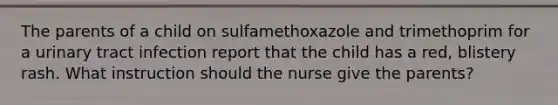 The parents of a child on sulfamethoxazole and trimethoprim for a urinary tract infection report that the child has a red, blistery rash. What instruction should the nurse give the parents?