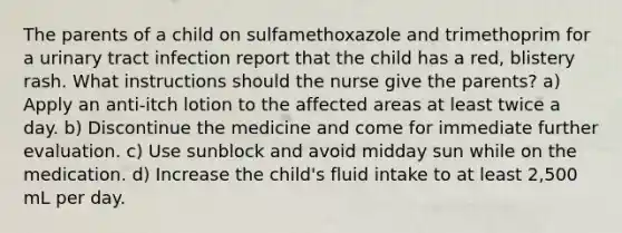 The parents of a child on sulfamethoxazole and trimethoprim for a urinary tract infection report that the child has a red, blistery rash. What instructions should the nurse give the parents? a) Apply an anti-itch lotion to the affected areas at least twice a day. b) Discontinue the medicine and come for immediate further evaluation. c) Use sunblock and avoid midday sun while on the medication. d) Increase the child's fluid intake to at least 2,500 mL per day.