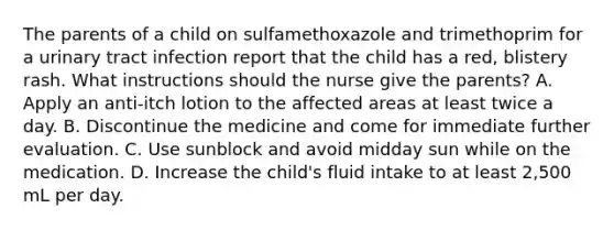 The parents of a child on sulfamethoxazole and trimethoprim for a urinary tract infection report that the child has a red, blistery rash. What instructions should the nurse give the parents? A. Apply an anti-itch lotion to the affected areas at least twice a day. B. Discontinue the medicine and come for immediate further evaluation. C. Use sunblock and avoid midday sun while on the medication. D. Increase the child's fluid intake to at least 2,500 mL per day.