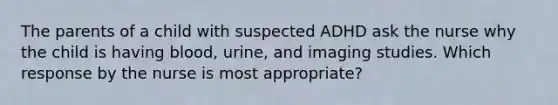 The parents of a child with suspected ADHD ask the nurse why the child is having blood, urine, and imaging studies. Which response by the nurse is most appropriate?