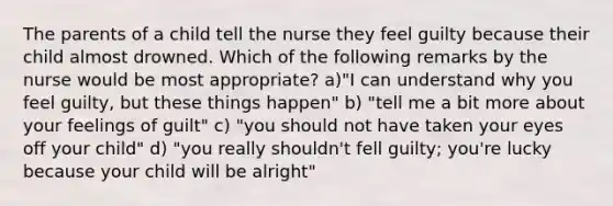 The parents of a child tell the nurse they feel guilty because their child almost drowned. Which of the following remarks by the nurse would be most appropriate? a)"I can understand why you feel guilty, but these things happen" b) "tell me a bit more about your feelings of guilt" c) "you should not have taken your eyes off your child" d) "you really shouldn't fell guilty; you're lucky because your child will be alright"