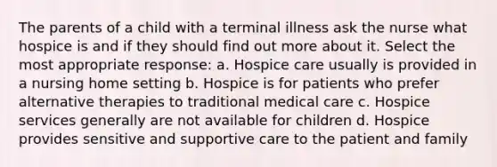 The parents of a child with a terminal illness ask the nurse what hospice is and if they should find out more about it. Select the most appropriate response: a. Hospice care usually is provided in a nursing home setting b. Hospice is for patients who prefer alternative therapies to traditional medical care c. Hospice services generally are not available for children d. Hospice provides sensitive and supportive care to the patient and family