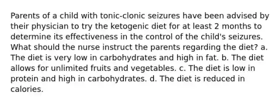 Parents of a child with tonic-clonic seizures have been advised by their physician to try the ketogenic diet for at least 2 months to determine its effectiveness in the control of the child's seizures. What should the nurse instruct the parents regarding the diet? a. The diet is very low in carbohydrates and high in fat. b. The diet allows for unlimited fruits and vegetables. c. The diet is low in protein and high in carbohydrates. d. The diet is reduced in calories.