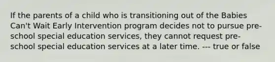 If the parents of a child who is transitioning out of the Babies Can't Wait Early Intervention program decides not to pursue pre-school special education services, they cannot request pre-school special education services at a later time. --- true or false