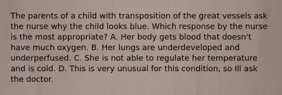 The parents of a child with transposition of the great vessels ask the nurse why the child looks blue. Which response by the nurse is the most appropriate? A. Her body gets blood that doesn't have much oxygen. B. Her lungs are underdeveloped and underperfused. C. She is not able to regulate her temperature and is cold. D. This is very unusual for this condition, so Ill ask the doctor.