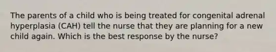 The parents of a child who is being treated for congenital adrenal hyperplasia (CAH) tell the nurse that they are planning for a new child again. Which is the best response by the nurse?