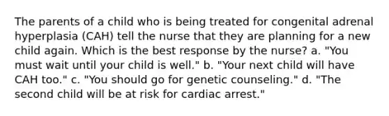 The parents of a child who is being treated for congenital adrenal hyperplasia (CAH) tell the nurse that they are planning for a new child again. Which is the best response by the nurse? a. "You must wait until your child is well." b. "Your next child will have CAH too." c. "You should go for genetic counseling." d. "The second child will be at risk for cardiac arrest."