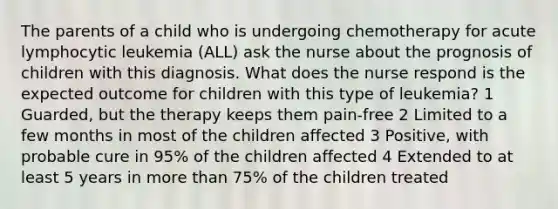 The parents of a child who is undergoing chemotherapy for acute lymphocytic leukemia (ALL) ask the nurse about the prognosis of children with this diagnosis. What does the nurse respond is the expected outcome for children with this type of leukemia? 1 Guarded, but the therapy keeps them pain-free 2 Limited to a few months in most of the children affected 3 Positive, with probable cure in 95% of the children affected 4 Extended to at least 5 years in more than 75% of the children treated