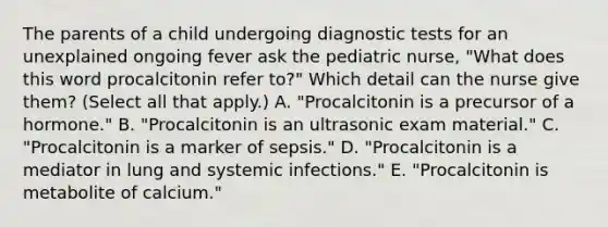 The parents of a child undergoing diagnostic tests for an unexplained ongoing fever ask the pediatric​ nurse, "What does this word procalcitonin refer​ to?" Which detail can the nurse give​ them? (Select all that​ apply.) A. ​"Procalcitonin is a precursor of a​ hormone." B. ​"Procalcitonin is an ultrasonic exam​ material." C. ​"Procalcitonin is a marker of​ sepsis." D. ​"Procalcitonin is a mediator in lung and systemic​ infections." E. ​"Procalcitonin is metabolite of​ calcium."