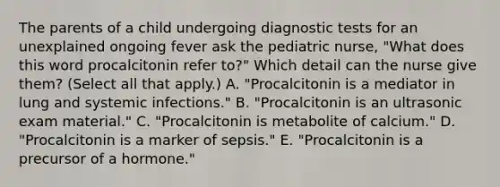 The parents of a child undergoing diagnostic tests for an unexplained ongoing fever ask the pediatric​ nurse, "What does this word procalcitonin refer​ to?" Which detail can the nurse give​ them? (Select all that​ apply.) A. ​"Procalcitonin is a mediator in lung and systemic​ infections." B. "Procalcitonin is an ultrasonic exam​ material." C. ​"Procalcitonin is metabolite of​ calcium." D. "Procalcitonin is a marker of​ sepsis." E. "Procalcitonin is a precursor of a​ hormone."