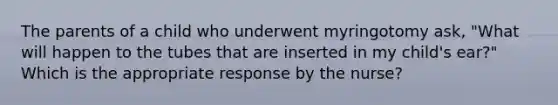 The parents of a child who underwent myringotomy ask, "What will happen to the tubes that are inserted in my child's ear?" Which is the appropriate response by the nurse?