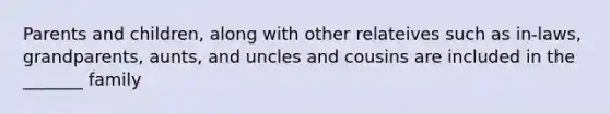 Parents and children, along with other relateives such as in-laws, grandparents, aunts, and uncles and cousins are included in the _______ family