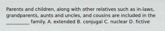 Parents and children, along with other relatives such as in-laws, grandparents, aunts and uncles, and cousins are included in the __________ family. A. extended B. conjugal C. nuclear D. fictive