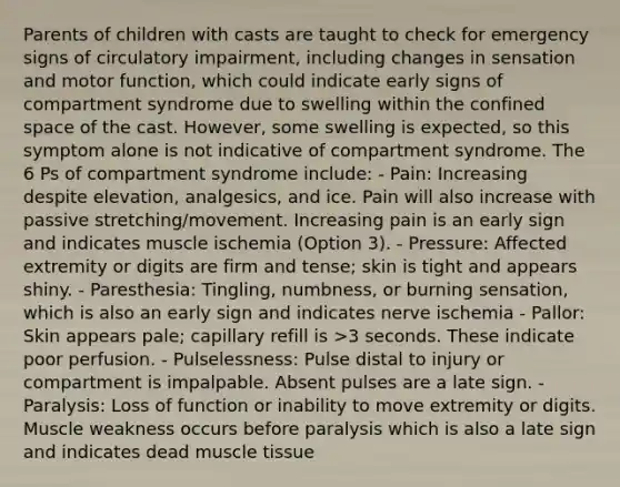 Parents of children with casts are taught to check for emergency signs of circulatory impairment, including changes in sensation and motor function, which could indicate early signs of compartment syndrome due to swelling within the confined space of the cast. However, some swelling is expected, so this symptom alone is not indicative of compartment syndrome. The 6 Ps of compartment syndrome include: - Pain: Increasing despite elevation, analgesics, and ice. Pain will also increase with passive stretching/movement. Increasing pain is an early sign and indicates muscle ischemia (Option 3). - Pressure: Affected extremity or digits are firm and tense; skin is tight and appears shiny. - Paresthesia: Tingling, numbness, or burning sensation, which is also an early sign and indicates nerve ischemia - Pallor: Skin appears pale; capillary refill is >3 seconds. These indicate poor perfusion. - Pulselessness: Pulse distal to injury or compartment is impalpable. Absent pulses are a late sign. - Paralysis: Loss of function or inability to move extremity or digits. Muscle weakness occurs before paralysis which is also a late sign and indicates dead muscle tissue