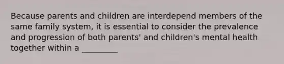 Because parents and children are interdepend members of the same family system, it is essential to consider the prevalence and progression of both parents' and children's mental health together within a _________