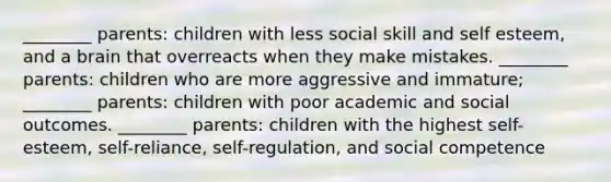 ________ parents: children with less social skill and self esteem, and a brain that overreacts when they make mistakes. ________ parents: children who are more aggressive and immature; ________ parents: children with poor academic and social outcomes. ________ parents: children with the highest self-esteem, self-reliance, self-regulation, and social competence