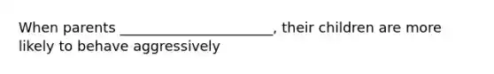 When parents ______________________, their children are more likely to behave aggressively