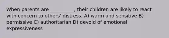 When parents are __________, their children are likely to react with concern to others' distress. A) warm and sensitive B) permissive C) authoritarian D) devoid of emotional expressiveness