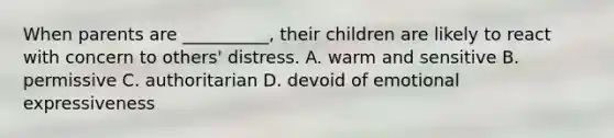 When parents are __________, their children are likely to react with concern to others' distress. A. warm and sensitive B. permissive C. authoritarian D. devoid of emotional expressiveness