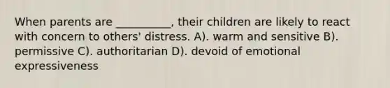 When parents are __________, their children are likely to react with concern to others' distress. A). warm and sensitive B). permissive C). authoritarian D). devoid of emotional expressiveness