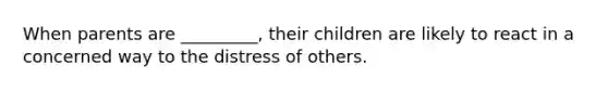 When parents are _________, their children are likely to react in a concerned way to the distress of others.