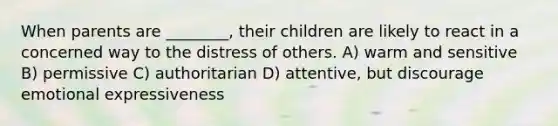 When parents are ________, their children are likely to react in a concerned way to the distress of others. A) warm and sensitive B) permissive C) authoritarian D) attentive, but discourage emotional expressiveness