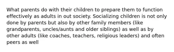 What parents do with their children to prepare them to function effectively as adults in out society. Socializing children is not only done by parents but also by other family members (like grandparents, uncles/aunts and older siblings) as well as by other adults (like coaches, teachers, religious leaders) and often peers as well