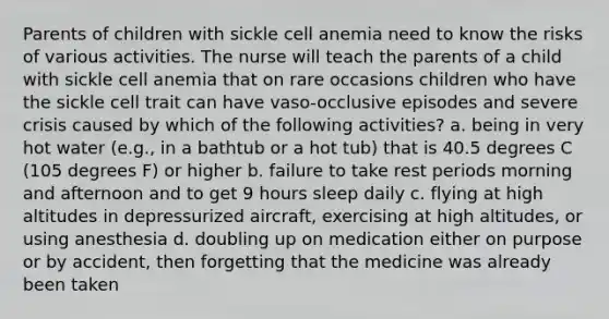 Parents of children with sickle cell anemia need to know the risks of various activities. The nurse will teach the parents of a child with sickle cell anemia that on rare occasions children who have the sickle cell trait can have vaso-occlusive episodes and severe crisis caused by which of the following activities? a. being in very hot water (e.g., in a bathtub or a hot tub) that is 40.5 degrees C (105 degrees F) or higher b. failure to take rest periods morning and afternoon and to get 9 hours sleep daily c. flying at high altitudes in depressurized aircraft, exercising at high altitudes, or using anesthesia d. doubling up on medication either on purpose or by accident, then forgetting that the medicine was already been taken