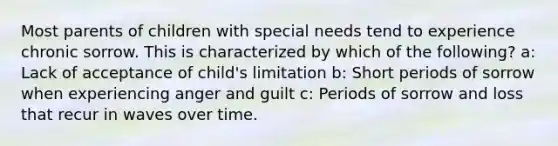 Most parents of children with special needs tend to experience chronic sorrow. This is characterized by which of the following? a: Lack of acceptance of child's limitation b: Short periods of sorrow when experiencing anger and guilt c: Periods of sorrow and loss that recur in waves over time.