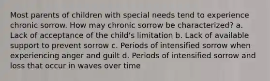 Most parents of children with special needs tend to experience chronic sorrow. How may chronic sorrow be characterized? a. Lack of acceptance of the child's limitation b. Lack of available support to prevent sorrow c. Periods of intensified sorrow when experiencing anger and guilt d. Periods of intensified sorrow and loss that occur in waves over time