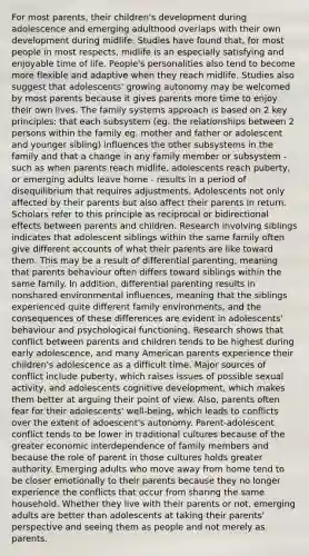 For most parents, their children's development during adolescence and emerging adulthood overlaps with their own development during midlife. Studies have found that, for most people in most respects, midlife is an especially satisfying and enjoyable time of life. People's personalities also tend to become more flexible and adaptive when they reach midlife. Studies also suggest that adolescents' growing autonomy may be welcomed by most parents because it gives parents more time to enjoy their own lives. The family systems approach is based on 2 key principles: that each subsystem (eg. the relationships between 2 persons within the family eg. mother and father or adolescent and younger sibling) influences the other subsystems in the family and that a change in any family member or subsystem - such as when parents reach midlife, adolescents reach puberty, or emerging adults leave home - results in a period of disequilibrium that requires adjustments. Adolescents not only affected by their parents but also affect their parents in return. Scholars refer to this principle as reciprocal or bidirectional effects between parents and children. Research involving siblings indicates that adolescent siblings within the same family often give different accounts of what their parents are like toward them. This may be a result of differential parenting, meaning that parents behaviour often differs toward siblings within the same family. In addition, differential parenting results in nonshared environmental influences, meaning that the siblings experienced quite different family environments, and the consequences of these differences are evident in adolescents' behaviour and psychological functioning. Research shows that conflict between parents and children tends to be highest during early adolescence, and many American parents experience their children's adolescence as a difficult time. Major sources of conflict include puberty, which raises issues of possible sexual activity, and adolescents cognitive development, which makes them better at arguing their point of view. Also, parents often fear for their adolescents' well-being, which leads to conflicts over the extent of adoescent's autonomy. Parent-adolescent conflict tends to be lower in traditional cultures because of the greater economic interdependence of family members and because the role of parent in those cultures holds greater authority. Emerging adults who move away from home tend to be closer emotionally to their parents because they no longer experience the conflicts that occur from sharing the same household. Whether they live with their parents or not, emerging adults are better than adolescents at taking their parents' perspective and seeing them as people and not merely as parents.