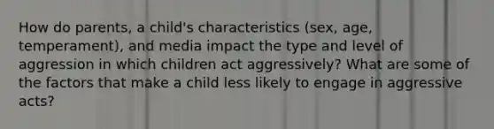 How do parents, a child's characteristics (sex, age, temperament), and media impact the type and level of aggression in which children act aggressively? What are some of the factors that make a child less likely to engage in aggressive acts?