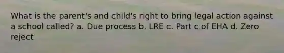 What is the parent's and child's right to bring legal action against a school called? a. Due process b. LRE c. Part c of EHA d. Zero reject