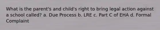 What is the parent's and child's right to bring legal action against a school called? a. Due Process b. LRE c. Part C of EHA d. Formal Complaint