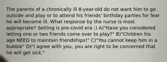 The parents of a chronically ill 8-year-old do not want him to go outside and play or to attend his friends' birthday parties for fear he will become ill. What response by the nurse is most appropriate? Setting is pre-covid era ;) A)"Have you considered letting one or two friends come over to play?" B)"Children his age NEED to maintain friendships!" C)"You cannot keep him in a bubble" D)"I agree with you, you are right to be concerned that he will get sick."