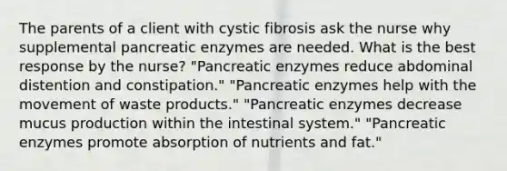 The parents of a client with cystic fibrosis ask the nurse why supplemental pancreatic enzymes are needed. What is the best response by the nurse? "Pancreatic enzymes reduce abdominal distention and constipation." "Pancreatic enzymes help with the movement of waste products." "Pancreatic enzymes decrease mucus production within the intestinal system." "Pancreatic enzymes promote absorption of nutrients and fat."