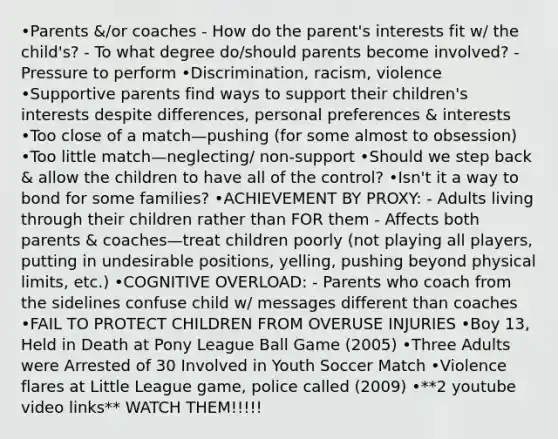 •Parents &/or coaches - How do the parent's interests fit w/ the child's? - To what degree do/should parents become involved? - Pressure to perform •Discrimination, racism, violence •Supportive parents find ways to support their children's interests despite differences, personal preferences & interests •Too close of a match—pushing (for some almost to obsession) •Too little match—neglecting/ non-support •Should we step back & allow the children to have all of the control? •Isn't it a way to bond for some families? •ACHIEVEMENT BY PROXY: - Adults living through their children rather than FOR them - Affects both parents & coaches—treat children poorly (not playing all players, putting in undesirable positions, yelling, pushing beyond physical limits, etc.) •COGNITIVE OVERLOAD: - Parents who coach from the sidelines confuse child w/ messages different than coaches •FAIL TO PROTECT CHILDREN FROM OVERUSE INJURIES •Boy 13, Held in Death at Pony League Ball Game (2005) •Three Adults were Arrested of 30 Involved in Youth Soccer Match •Violence flares at Little League game, police called (2009) •**2 youtube video links** WATCH THEM!!!!!