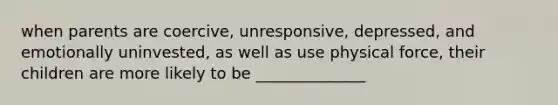 when parents are coercive, unresponsive, depressed, and emotionally uninvested, as well as use physical force, their children are more likely to be ______________