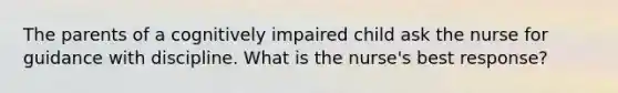 The parents of a cognitively impaired child ask the nurse for guidance with discipline. What is the nurse's best response?