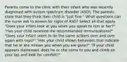 Parents come to the clinic with their infant who was recently diagnosed with autism spectrum disorder (ASD). The parents state that they think their child is "just fine." What questions can the nurse ask to assess for signs of ASD? Select all that apply. "Does your infant look at you when you speak to him or her?" "Has your child received the recommended immunizations?" "Does your infant seem to do the same actions over and over again with toys?" "Has your child shown behaviors that indicate that he or she misses you when you are gone?" "If your child appears distressed, does he or she come to you and climb on your lap and look for comfort?"