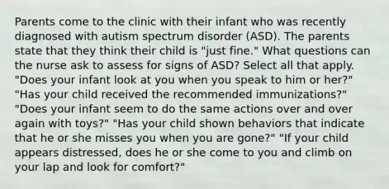 Parents come to the clinic with their infant who was recently diagnosed with autism spectrum disorder (ASD). The parents state that they think their child is "just fine." What questions can the nurse ask to assess for signs of ASD? Select all that apply. "Does your infant look at you when you speak to him or her?" "Has your child received the recommended immunizations?" "Does your infant seem to do the same actions over and over again with toys?" "Has your child shown behaviors that indicate that he or she misses you when you are gone?" "If your child appears distressed, does he or she come to you and climb on your lap and look for comfort?"