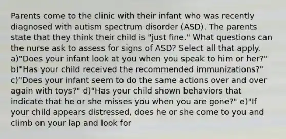 Parents come to the clinic with their infant who was recently diagnosed with autism spectrum disorder (ASD). The parents state that they think their child is "just fine." What questions can the nurse ask to assess for signs of ASD? Select all that apply. a)"Does your infant look at you when you speak to him or her?" b)"Has your child received the recommended immunizations?" c)"Does your infant seem to do the same actions over and over again with toys?" d)"Has your child shown behaviors that indicate that he or she misses you when you are gone?" e)"If your child appears distressed, does he or she come to you and climb on your lap and look for